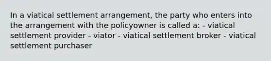 In a viatical settlement arrangement, the party who enters into the arrangement with the policyowner is called a: - viatical settlement provider - viator - viatical settlement broker - viatical settlement purchaser