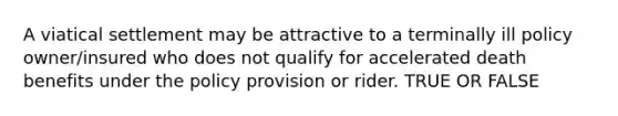 A viatical settlement may be attractive to a terminally ill policy owner/insured who does not qualify for accelerated death benefits under the policy provision or rider. TRUE OR FALSE