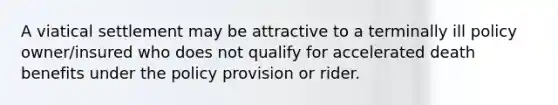 A viatical settlement may be attractive to a terminally ill policy owner/insured who does not qualify for accelerated death benefits under the policy provision or rider.