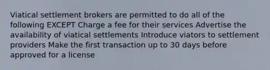 Viatical settlement brokers are permitted to do all of the following EXCEPT Charge a fee for their services Advertise the availability of viatical settlements Introduce viators to settlement providers Make the first transaction up to 30 days before approved for a license