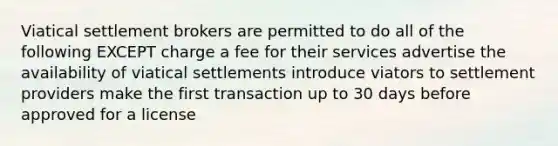 Viatical settlement brokers are permitted to do all of the following EXCEPT charge a fee for their services advertise the availability of viatical settlements introduce viators to settlement providers make the first transaction up to 30 days before approved for a license