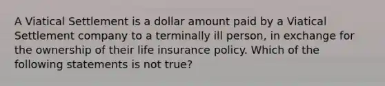 A Viatical Settlement is a dollar amount paid by a Viatical Settlement company to a terminally ill person, in exchange for the ownership of their life insurance policy. Which of the following statements is not true?