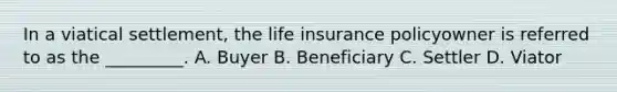 In a viatical settlement, the life insurance policyowner is referred to as the _________. A. Buyer B. Beneficiary C. Settler D. Viator