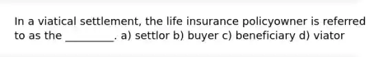 In a viatical settlement, the life insurance policyowner is referred to as the _________. a) settlor b) buyer c) beneficiary d) viator