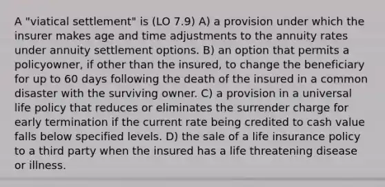 A "viatical settlement" is (LO 7.9) A) a provision under which the insurer makes age and time adjustments to the annuity rates under annuity settlement options. B) an option that permits a policyowner, if other than the insured, to change the beneficiary for up to 60 days following the death of the insured in a common disaster with the surviving owner. C) a provision in a universal life policy that reduces or eliminates the surrender charge for early termination if the current rate being credited to cash value falls below specified levels. D) the sale of a life insurance policy to a third party when the insured has a life threatening disease or illness.