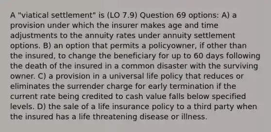 A "viatical settlement" is (LO 7.9) Question 69 options: A) a provision under which the insurer makes age and time adjustments to the annuity rates under annuity settlement options. B) an option that permits a policyowner, if other than the insured, to change the beneficiary for up to 60 days following the death of the insured in a common disaster with the surviving owner. C) a provision in a universal life policy that reduces or eliminates the surrender charge for early termination if the current rate being credited to cash value falls below specified levels. D) the sale of a life insurance policy to a third party when the insured has a life threatening disease or illness.