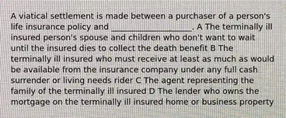 A viatical settlement is made between a purchaser of a person's life insurance policy and ____________________. A The terminally ill insured person's spouse and children who don't want to wait until the insured dies to collect the death benefit B The terminally ill insured who must receive at least as much as would be available from the insurance company under any full cash surrender or living needs rider C The agent representing the family of the terminally ill insured D The lender who owns the mortgage on the terminally ill insured home or business property