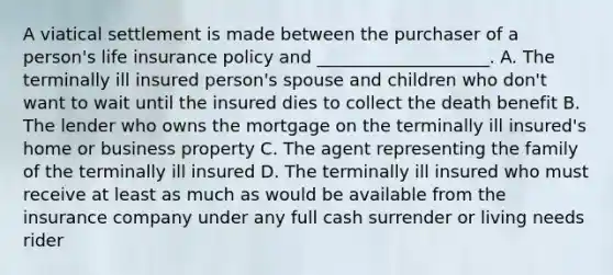 A viatical settlement is made between the purchaser of a person's life insurance policy and ____________________. A. The terminally ill insured person's spouse and children who don't want to wait until the insured dies to collect the death benefit B. The lender who owns the mortgage on the terminally ill insured's home or business property C. The agent representing the family of the terminally ill insured D. The terminally ill insured who must receive at least as much as would be available from the insurance company under any full cash surrender or living needs rider