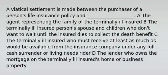 A viatical settlement is made between the purchaser of a person's life insurance policy and ____________________. A The agent representing the family of the terminally ill insured B The terminally ill insured person's spouse and children who don't want to wait until the insured dies to collect the death benefit C The terminally ill insured who must receive at least as much as would be available from the insurance company under any full cash surrender or living needs rider D The lender who owns the mortgage on the terminally ill insured's home or business property