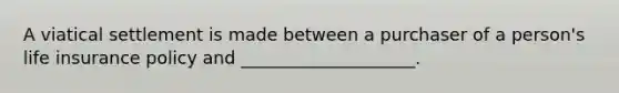 A viatical settlement is made between a purchaser of a person's life insurance policy and ____________________.
