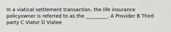 In a viatical settlement transaction, the life insurance policyowner is referred to as the _________. A Provider B Third party C Viator D Viatee