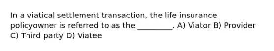 In a viatical settlement transaction, the life insurance policyowner is referred to as the _________. A) Viator B) Provider C) Third party D) Viatee