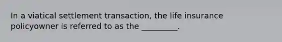 In a viatical settlement transaction, the life insurance policyowner is referred to as the _________.