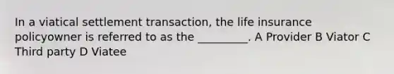 In a viatical settlement transaction, the life insurance policyowner is referred to as the _________. A Provider B Viator C Third party D Viatee