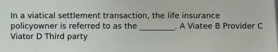 In a viatical settlement transaction, the life insurance policyowner is referred to as the _________. A Viatee B Provider C Viator D Third party