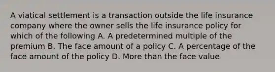 A viatical settlement is a transaction outside the life insurance company where the owner sells the life insurance policy for which of the following A. A predetermined multiple of the premium B. The face amount of a policy C. A percentage of the face amount of the policy D. More than the face value