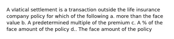 A vIatical settlement is a transaction outside the life insurance company policy for which of the following a. more than the face value b. A predetermined multiple of the premium c. A % of the face amount of the policy d.. The face amount of the policy