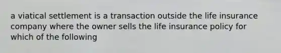 a viatical settlement is a transaction outside the life insurance company where the owner sells the life insurance policy for which of the following