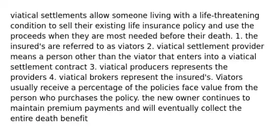 viatical settlements allow someone living with a life-threatening condition to sell their existing life insurance policy and use the proceeds when they are most needed before their death. 1. the insured's are referred to as viators 2. viatical settlement provider means a person other than the viator that enters into a viatical settlement contract 3. viatical producers represents the providers 4. viatical brokers represent the insured's. Viators usually receive a percentage of the policies face value from the person who purchases the policy. the new owner continues to maintain premium payments and will eventually collect the entire death benefit