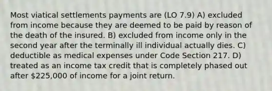 Most viatical settlements payments are (LO 7.9) A) excluded from income because they are deemed to be paid by reason of the death of the insured. B) excluded from income only in the second year after the terminally ill individual actually dies. C) deductible as medical expenses under Code Section 217. D) treated as an income tax credit that is completely phased out after 225,000 of income for a joint return.