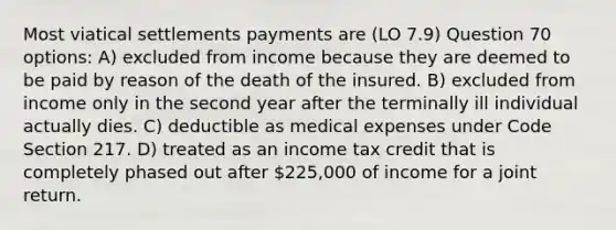 Most viatical settlements payments are (LO 7.9) Question 70 options: A) excluded from income because they are deemed to be paid by reason of the death of the insured. B) excluded from income only in the second year after the terminally ill individual actually dies. C) deductible as medical expenses under Code Section 217. D) treated as an income tax credit that is completely phased out after 225,000 of income for a joint return.