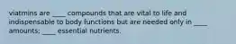 viatmins are ____ compounds that are vital to life and indispensable to body functions but are needed only in ____ amounts; ____ essential nutrients.