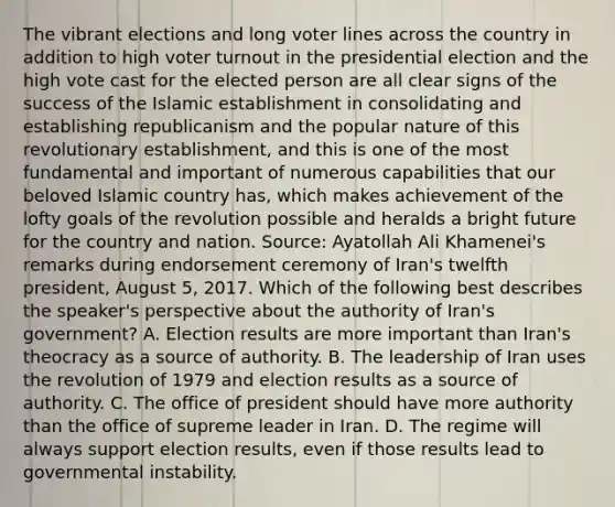 The vibrant elections and long voter lines across the country in addition to high voter turnout in the presidential election and the high vote cast for the elected person are all clear signs of the success of the Islamic establishment in consolidating and establishing republicanism and the popular nature of this revolutionary establishment, and this is one of the most fundamental and important of numerous capabilities that our beloved Islamic country has, which makes achievement of the lofty goals of the revolution possible and heralds a bright future for the country and nation. Source: Ayatollah Ali Khamenei's remarks during endorsement ceremony of Iran's twelfth president, August 5, 2017. Which of the following best describes the speaker's perspective about the authority of Iran's government? A. Election results are more important than Iran's theocracy as a source of authority. B. The leadership of Iran uses the revolution of 1979 and election results as a source of authority. C. The office of president should have more authority than the office of supreme leader in Iran. D. The regime will always support election results, even if those results lead to governmental instability.