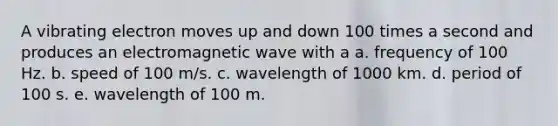 A vibrating electron moves up and down 100 times a second and produces an electromagnetic wave with a a. frequency of 100 Hz. b. speed of 100 m/s. c. wavelength of 1000 km. d. period of 100 s. e. wavelength of 100 m.