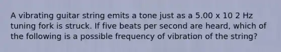 A vibrating guitar string emits a tone just as a 5.00 x 10 2 Hz tuning fork is struck. If five beats per second are heard, which of the following is a possible frequency of vibration of the string?