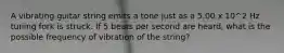 A vibrating guitar string emits a tone just as a 5.00 x 10^2 Hz tuning fork is struck. If 5 beats per second are heard, what is the possible frequency of vibration of the string?