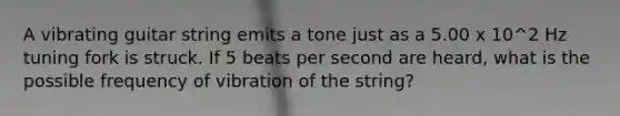 A vibrating guitar string emits a tone just as a 5.00 x 10^2 Hz tuning fork is struck. If 5 beats per second are heard, what is the possible frequency of vibration of the string?