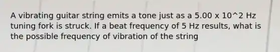 A vibrating guitar string emits a tone just as a 5.00 x 10^2 Hz tuning fork is struck. If a beat frequency of 5 Hz results, what is the possible frequency of vibration of the string