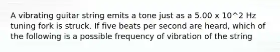 A vibrating guitar string emits a tone just as a 5.00 x 10^2 Hz tuning fork is struck. If five beats per second are heard, which of the following is a possible frequency of vibration of the string