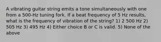 A vibrating guitar string emits a tone simultaneously with one from a 500-Hz tuning fork. If a beat frequency of 5 Hz results, what is the frequency of vibration of the string? 1) 2 500 Hz 2) 505 Hz 3) 495 Hz 4) Either choice B or C is valid. 5) None of the above