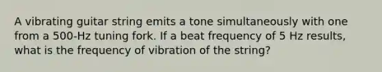 A vibrating guitar string emits a tone simultaneously with one from a 500-Hz tuning fork. If a beat frequency of 5 Hz results, what is the frequency of vibration of the string?