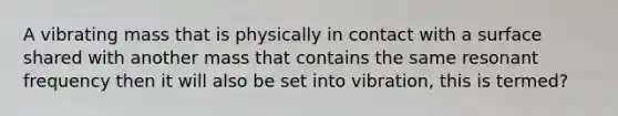 A vibrating mass that is physically in contact with a surface shared with another mass that contains the same resonant frequency then it will also be set into vibration, this is termed?