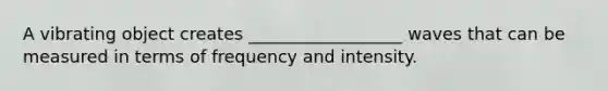 A vibrating object creates __________________ waves that can be measured in terms of frequency and intensity.