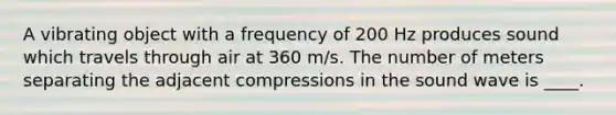 A vibrating object with a frequency of 200 Hz produces sound which travels through air at 360 m/s. The number of meters separating the adjacent compressions in the sound wave is ____.