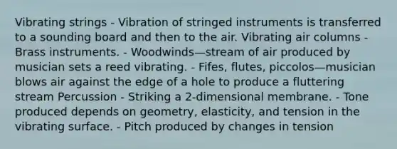 Vibrating strings - Vibration of stringed instruments is transferred to a sounding board and then to the air. Vibrating air columns - Brass instruments. - Woodwinds—stream of air produced by musician sets a reed vibrating. - Fifes, flutes, piccolos—musician blows air against the edge of a hole to produce a fluttering stream Percussion - Striking a 2-dimensional membrane. - Tone produced depends on geometry, elasticity, and tension in the vibrating surface. - Pitch produced by changes in tension