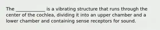 The _____________ is a vibrating structure that runs through the center of the cochlea, dividing it into an upper chamber and a lower chamber and containing sense receptors for sound.