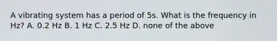 A vibrating system has a period of 5s. What is the frequency in Hz? A. 0.2 Hz B. 1 Hz C. 2.5 Hz D. none of the above