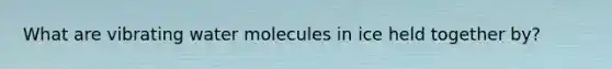 What are vibrating water molecules in ice held together by?