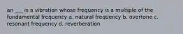 an ___ is a vibration whose frequency is a multiple of the fundamental frequency a. natural frequency b. overtone c. resonant frequency d. reverberation