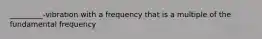 _________-vibration with a frequency that is a multiple of the fundamental frequency