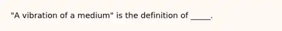 "A vibration of a medium" is the definition of _____.