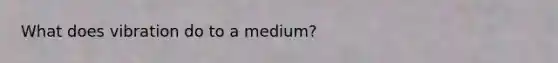 What does vibration do to a medium?