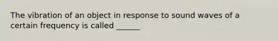 The vibration of an object in response to sound waves of a certain frequency is called ______