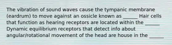 The vibration of sound waves cause the tympanic membrane (eardrum) to move against an ossicle known as ______ Hair cells that function as hearing receptors are located within the ______ Dynamic equilibrium receptors that detect info about angular/rotational movement of the head are house in the ______