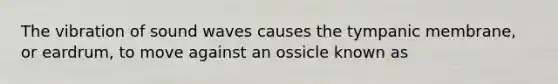 The vibration of sound waves causes the tympanic membrane, or eardrum, to move against an ossicle known as