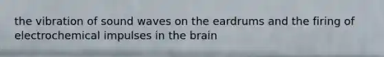 the vibration of sound waves on the eardrums and the firing of electrochemical impulses in the brain